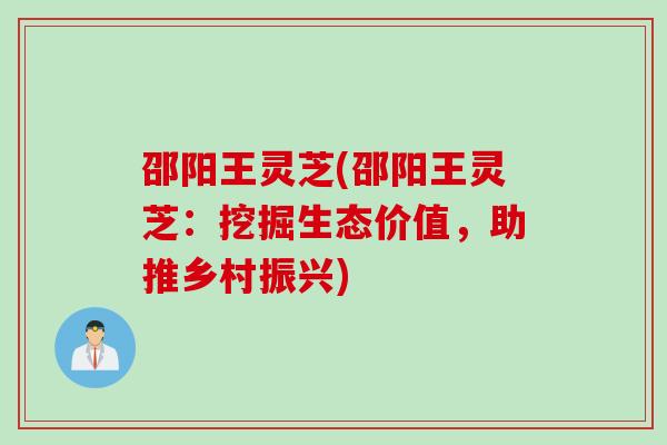 邵阳王灵芝(邵阳王灵芝：挖掘生态价值，助推乡村振兴)
