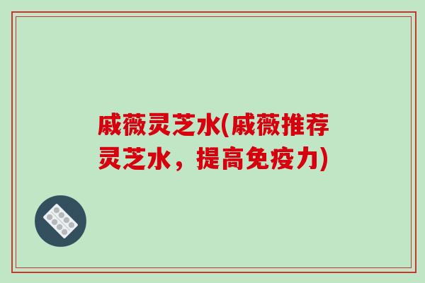 戚薇灵芝水(戚薇推荐灵芝水，提高免疫力)