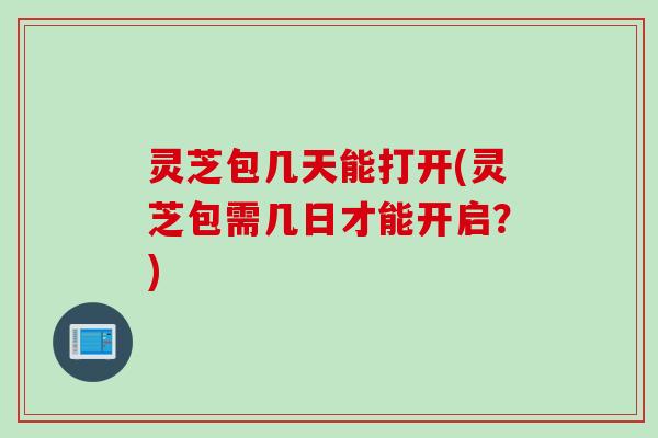 灵芝包几天能打开(灵芝包需几日才能开启？)