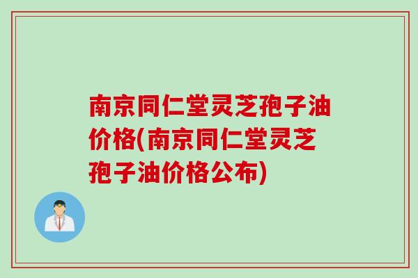 南京同仁堂灵芝孢子油价格(南京同仁堂灵芝孢子油价格公布)