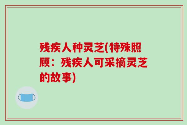 残疾人种灵芝(特殊照顾：残疾人可采摘灵芝的故事)