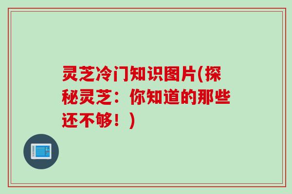 灵芝冷门知识图片(探秘灵芝：你知道的那些还不够！)
