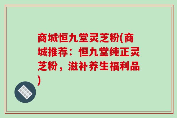 商城恒九堂灵芝粉(商城推荐：恒九堂纯正灵芝粉，滋补养生福利品)