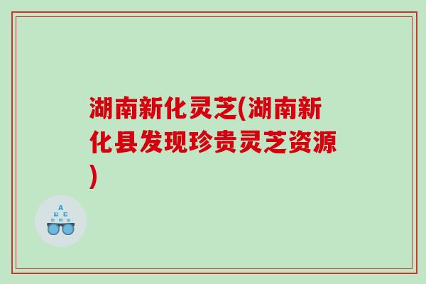 湖南新化灵芝(湖南新化县发现珍贵灵芝资源)