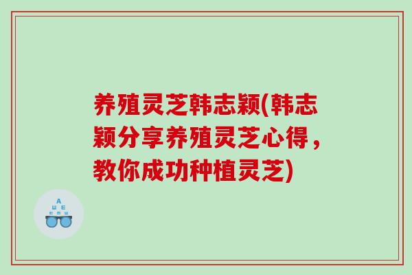 养殖灵芝韩志颖(韩志颖分享养殖灵芝心得，教你成功种植灵芝)