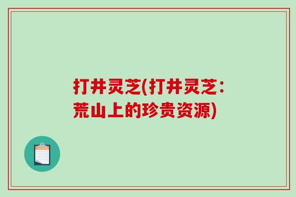 打井灵芝(打井灵芝：荒山上的珍贵资源)