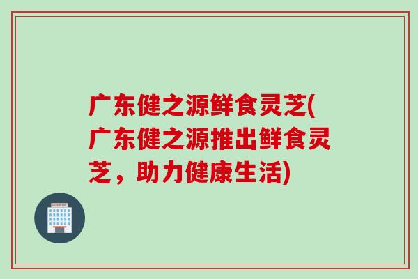 广东健之源鲜食灵芝(广东健之源推出鲜食灵芝，助力健康生活)