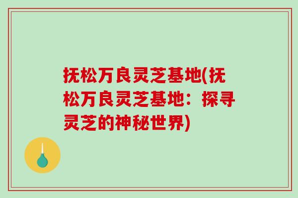 抚松万良灵芝基地(抚松万良灵芝基地：探寻灵芝的神秘世界)