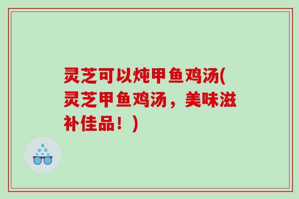 灵芝可以炖甲鱼鸡汤(灵芝甲鱼鸡汤，美味滋补佳品！)