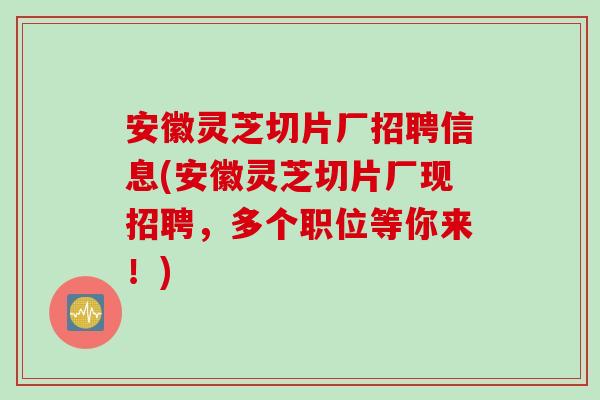安徽灵芝切片厂招聘信息(安徽灵芝切片厂现招聘，多个职位等你来！)