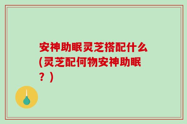 安神助眠灵芝搭配什么(灵芝配何物安神助眠？)