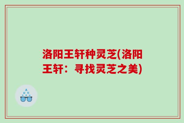 洛阳王轩种灵芝(洛阳王轩：寻找灵芝之美)