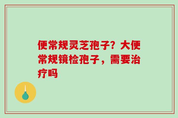 便常规灵芝孢子？大便常规镜检孢子，需要治疗吗