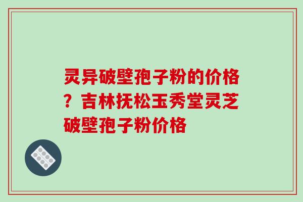 灵异破壁孢子粉的价格？吉林抚松玉秀堂灵芝破壁孢子粉价格