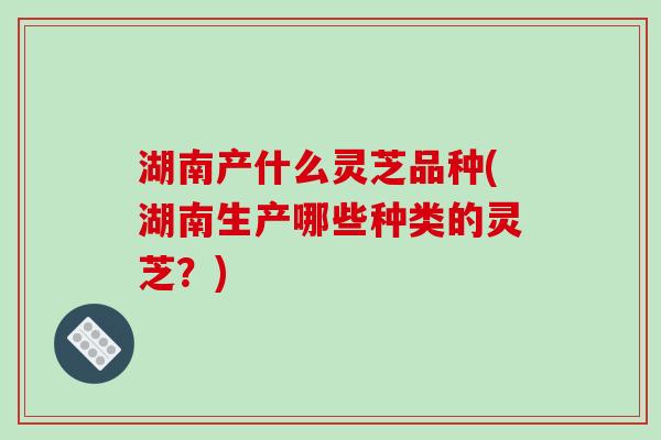 湖南产什么灵芝品种(湖南生产哪些种类的灵芝？)