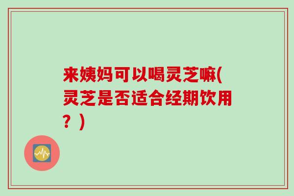 来姨妈可以喝灵芝嘛(灵芝是否适合经期饮用?) 来姨妈可以喝灵芝嘛(灵芝是否适合经期饮用?)