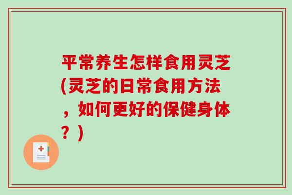 平常养生怎样食用灵芝(灵芝的日常食用方法，如何更好的保健身体？)