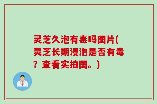 灵芝久泡有毒吗图片(灵芝长期浸泡是否有毒？查看实拍图。)