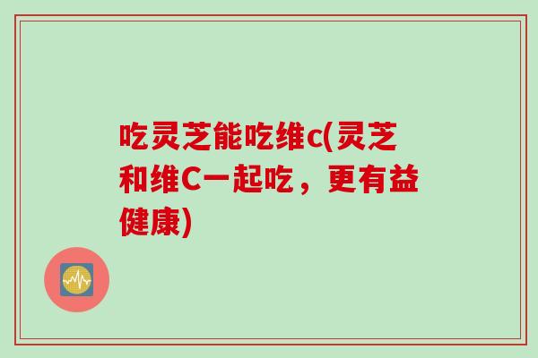 吃灵芝能吃维c(灵芝和维C一起吃，更有益健康)