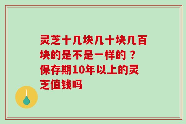 灵芝十几块几十块几百块的是不是一样的 ?保存期10年以上的灵芝值钱吗 灵芝十几块几十块几百块的是不是一样的 ?保存期10年以上的灵芝值钱吗