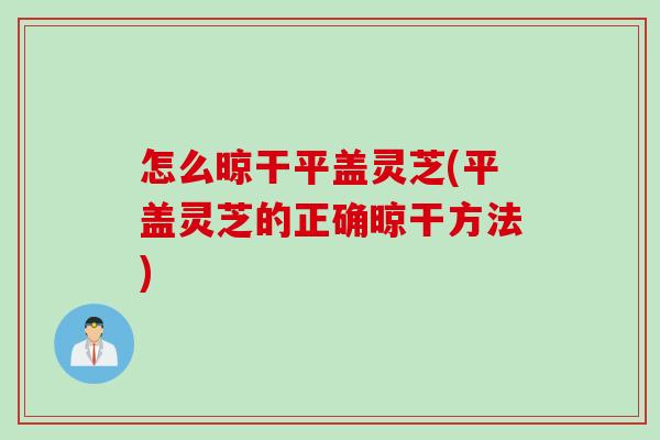 怎么晾干平盖灵芝(平盖灵芝的正确晾干方法)