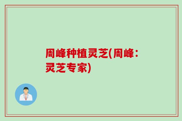 周峰种植灵芝(周峰：灵芝专家)