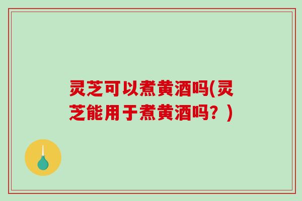灵芝可以煮黄酒吗(灵芝能用于煮黄酒吗？)