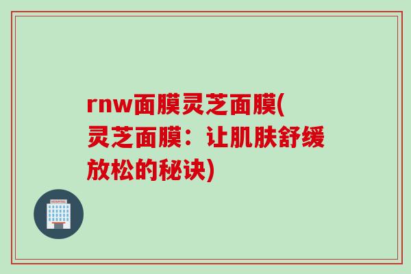 rnw面膜灵芝面膜(灵芝面膜：让肌肤舒缓放松的秘诀)