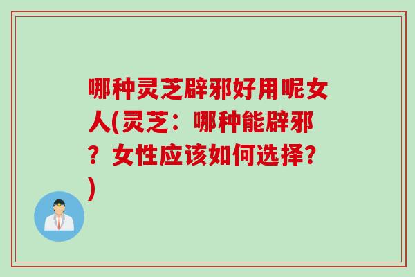 哪种灵芝辟邪好用呢女人(灵芝：哪种能辟邪？女性应该如何选择？)