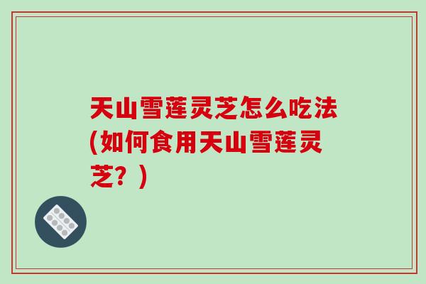 天山雪莲灵芝怎么吃法(如何食用天山雪莲灵芝？)