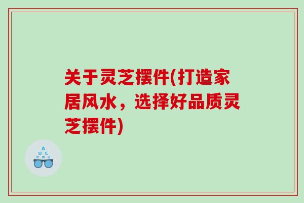 关于灵芝摆件(打造家居风水，选择好品质灵芝摆件)