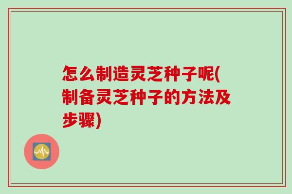 怎么制造灵芝种子呢(制备灵芝种子的方法及步骤)