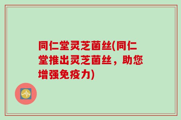 同仁堂灵芝菌丝(同仁堂推出灵芝菌丝，助您增强免疫力)