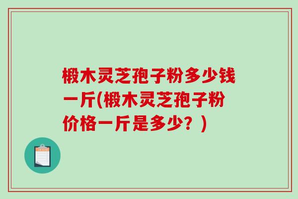 椴木灵芝孢子粉多少钱一斤(椴木灵芝孢子粉价格一斤是多少？)