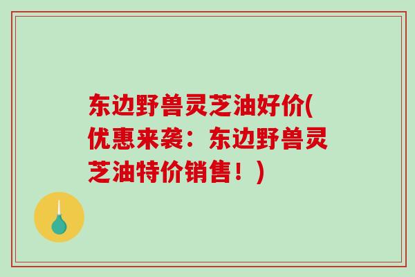 东边野兽灵芝油好价(优惠来袭：东边野兽灵芝油特价销售！)