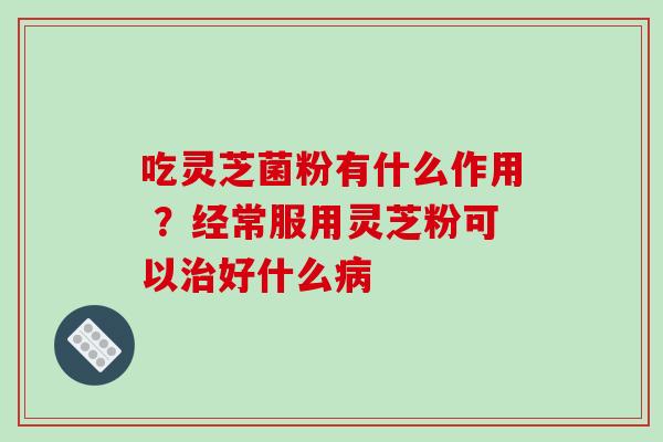吃灵芝菌粉有什么作用 ？经常服用灵芝粉可以治好什么病