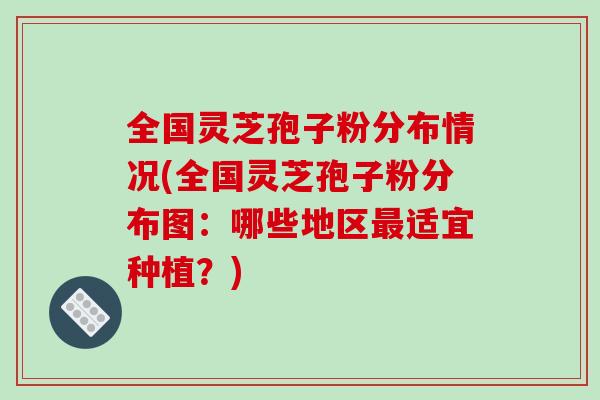 全国灵芝孢子粉分布情况(全国灵芝孢子粉分布图：哪些地区最适宜种植？)