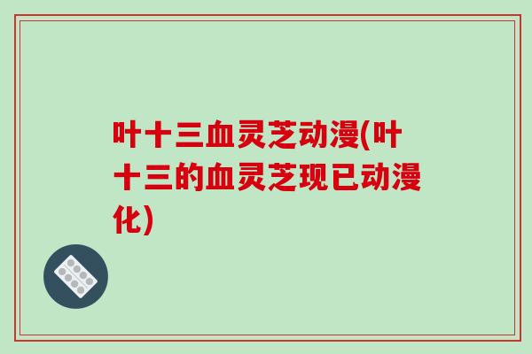 叶十三血灵芝动漫(叶十三的血灵芝现已动漫化)
