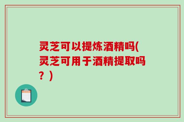 灵芝可以提炼酒精吗(灵芝可用于酒精提取吗？)