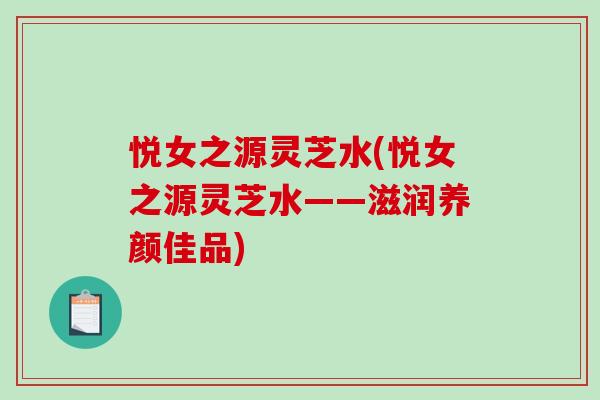 悦女之源灵芝水(悦女之源灵芝水——滋润养颜佳品)
