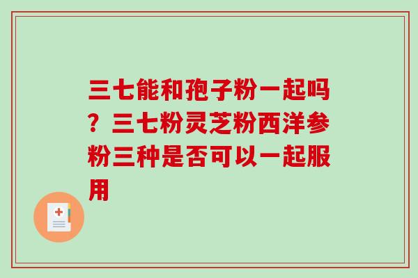 三七能和孢子粉一起吗？三七粉灵芝粉西洋参粉三种是否可以一起服用
