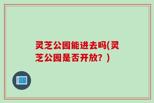灵芝公园能进去吗(灵芝公园是否开放？)