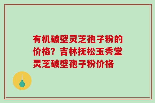 有机破壁灵芝孢子粉的价格？吉林抚松玉秀堂灵芝破壁孢子粉价格