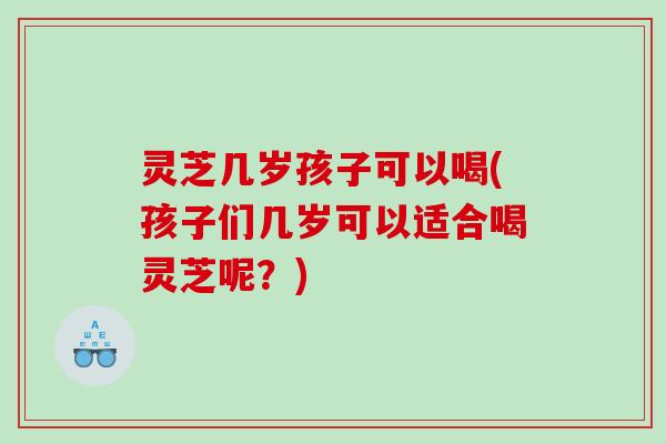 灵芝几岁孩子可以喝(孩子们几岁可以适合喝灵芝呢？)