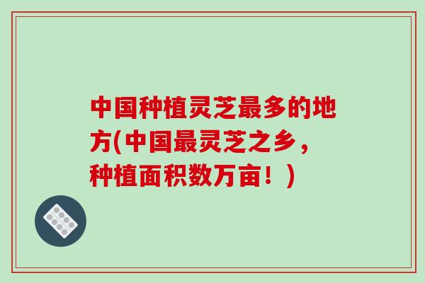 中国种植灵芝多的地方(中国灵芝之乡，种植面积数万亩！)