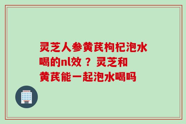 灵芝人参黄芪枸杞泡水喝的nl效 ？灵芝和黄芪能一起泡水喝吗