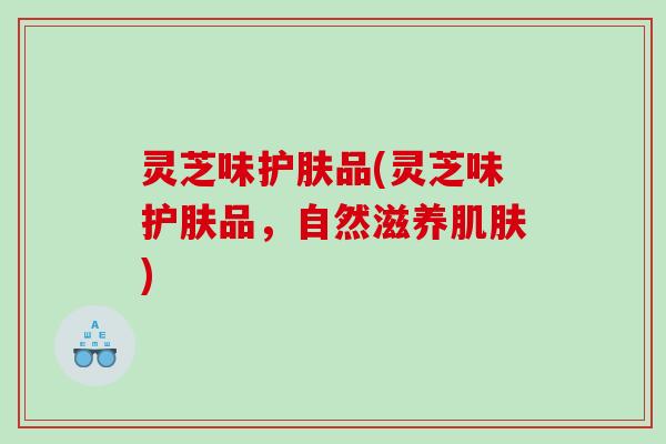 灵芝味护肤品(灵芝味护肤品，自然滋养肌肤)