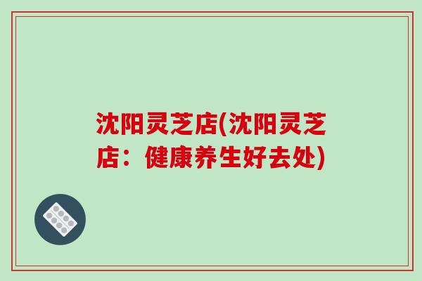 沈阳灵芝店(沈阳灵芝店：健康养生好去处)