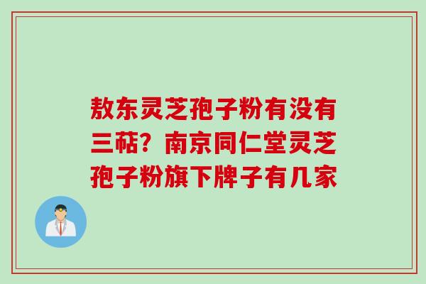 敖东灵芝孢子粉有没有三萜？南京同仁堂灵芝孢子粉旗下牌子有几家