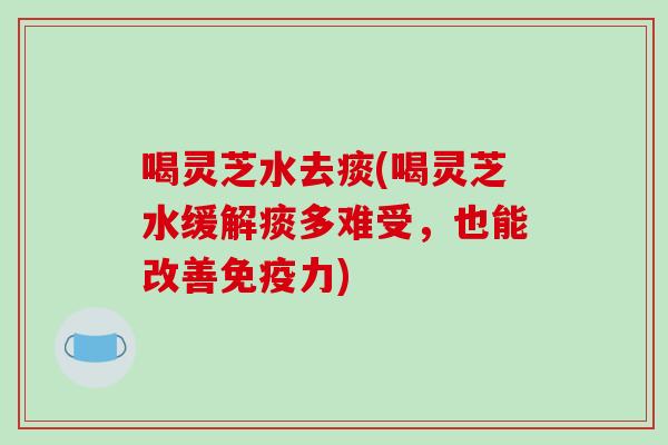 喝灵芝水去痰(喝灵芝水缓解痰多难受，也能改善免疫力)